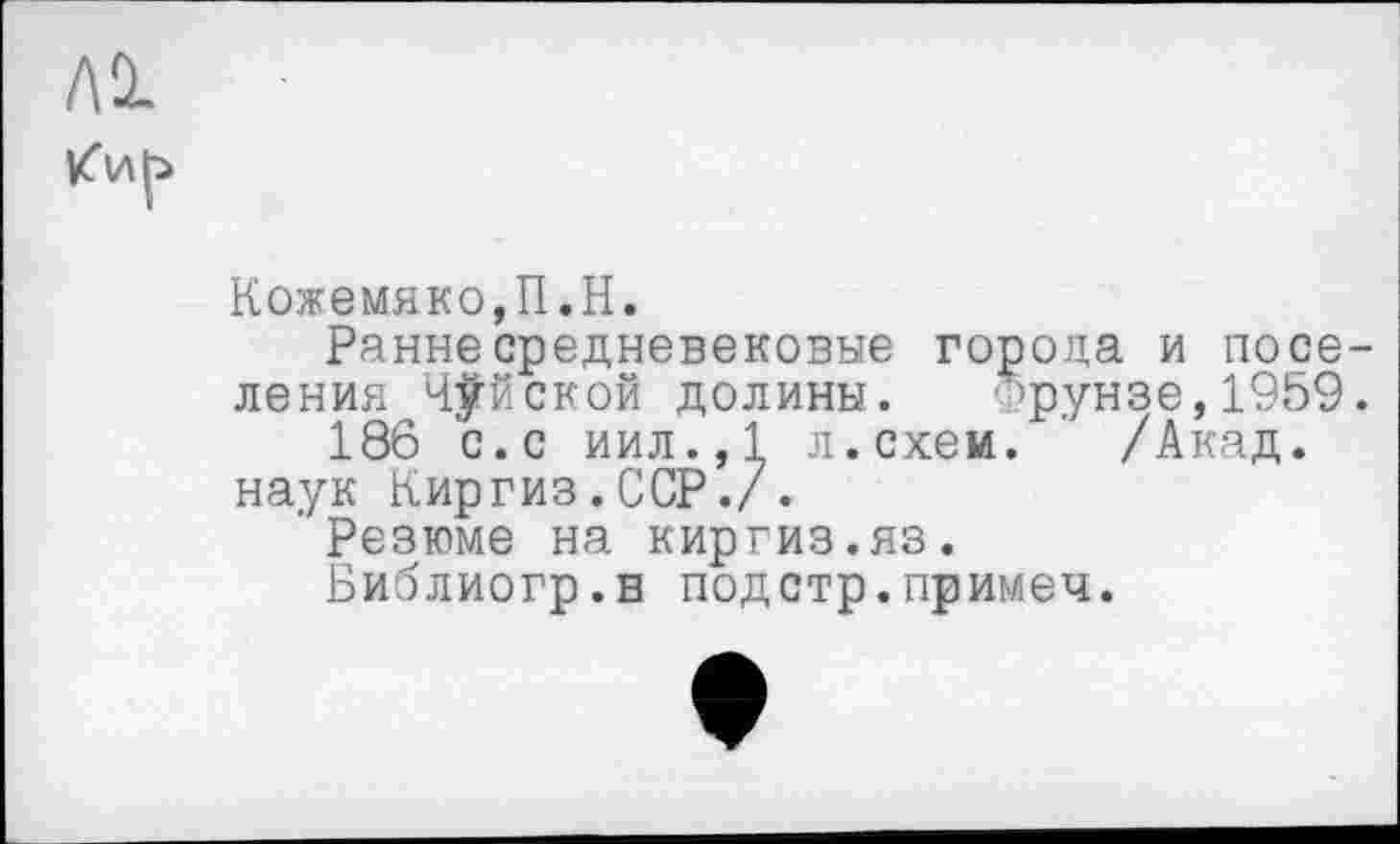 ﻿
Кожемяко,П.H.
Ранне средневековые города и noce ления Чуйской долины. ’рунзе,1959
186 с.с иил.,1 л.схем. ' /Акад.
наук Киргиз.ССР./.
Резюме на киргиз.яз.
Библиогр.в подстр.примем.